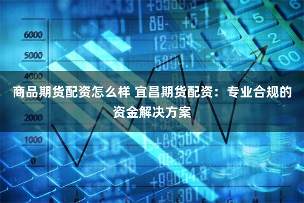 商品期货配资怎么样 宜昌期货配资:专业合规的资金解决方案